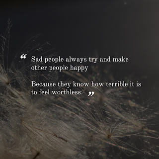 Sad people always try and make other people happy Because they know how terrible it is to feel worthless.