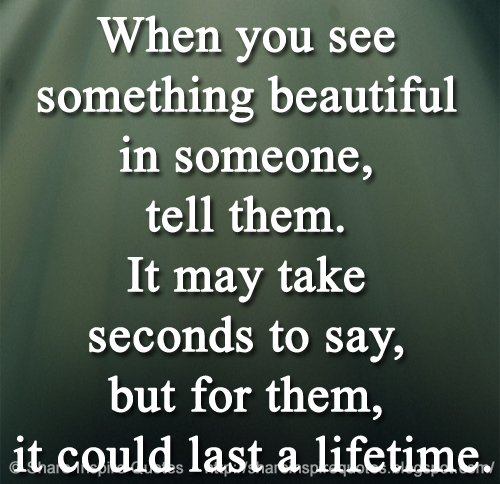 When you see something beautiful in someone, tell them. It may take seconds to say, but for them, it could last a lifetime.