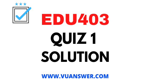 EDU403 Quiz 1 Solution - VU Answer