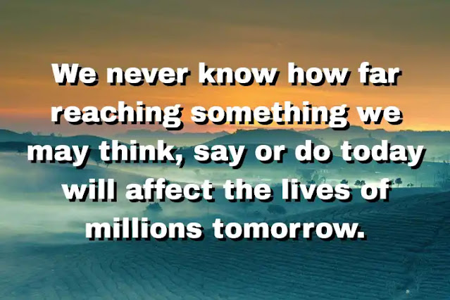 "We never know how far reaching something we may think, say or do today will affect the lives of millions tomorrow." ~ B. J. Palmer