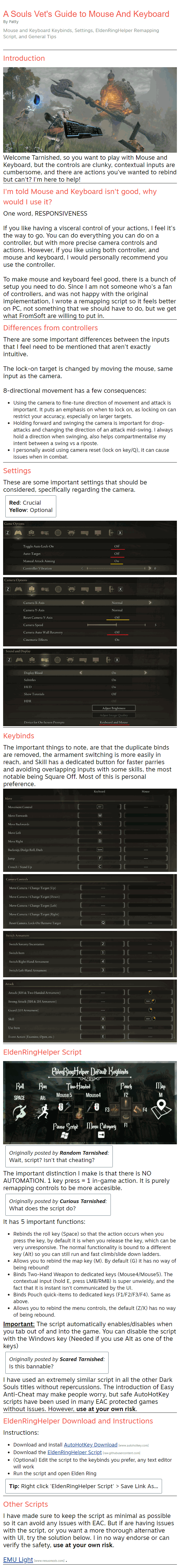 Mouse and Keyboard Keybinds, Settings, EldenRingHelper Remapping Script, and General Tips Introduction Welcome Tarnished, so you want to play with Mouse and Keyboard, but the controls are clunky, contextual inputs are cumbersome, and there are actions you've wanted to rebind but can't? I'm here to help! I'm told Mouse and Keyboard isn't good, why would I use it? One word, RESPONSIVENESS  If you like having a visceral control of your actions, I feel it's the way to go. You can do everything you can do on a controller, but with more precise camera controls and actions. However, if you like using both controller, and mouse and keyboard, I would personally recommend you use the controller.  To make mouse and keyboard feel good, there is a bunch of setup you need to do. Since I am not someone who's a fan of controllers, and was not happy with the original implementation, I wrote a remapping script so it feels better on PC, not something that we should have to do, but we get what FromSoft are willing to put in. Differences from controllers There are some important differences between the inputs that I feel need to be mentioned that aren't exactly intuitive.  The lock-on target is changed by moving the mouse, same input as the camera.  8-directional movement has a few consequences: Using the camera to fine-tune direction of movement and attack is important. It puts an emphasis on when to lock on, as locking on can restrict your accuracy, especially on larger targets. Holding forward and swinging the camera is important for drop-attacks and changing the direction of an attack mid-swing. I always hold a direction when swinging, also helps compartmentalise my intent between a swing vs a riposte. I personally avoid using camera reset (lock on key/Q), it can cause issues when in combat. Settings These are some important settings that should be considered, specifically regarding the camera. Red: Crucial Yellow: Optional    Keybinds The important things to note, are that the duplicate binds are removed, the armament switching is more easily in reach, and Skill has a dedicated button for faster parries and avoiding overlapping inputs with some skills, the most notable being Square Off. Most of this is personal preference.  EldenRingHelper Script  Originally posted by Random Tarnished: Wait, script? Isn't that cheating? The important distinction I make is that there is NO AUTOMATION. 1 key press = 1 in-game action. It is purely remapping controls to be more accesible. Originally posted by Curious Tarnished: What does the script do? It has 5 important functions: Rebinds the roll key (Space) so that the action occurs when you press the key, by default it is when you release the key, which can be very unresponsive. The normal functionality is bound to a different key (Alt) so you can still run and fast climb/slide down ladders. Allows you to rebind the map key (M). By default (G) it has no way of being rebound! Binds Two-Hand Weapon to dedicated keys (Mouse4/Mouse5). The contextual input (hold E, press LMB/RMB) is super unwieldy, and the fact that it is instant isn't communicated by the UI. Binds Pouch quick-items to dedicated keys (F1/F2/F3/F4). Same as above. Allows you to rebind the menu controls, the default (Z/X) has no way of being rebound. Important: The script automatically enables/disables when you tab out of and into the game. You can disable the script with the Windows key (Needed if you use Alt as one of the keys) Originally posted by Scared Tarnished: Is this bannable? I have used an extremely similar script in all the other Dark Souls titles without repercussions. The introduction of Easy Anti-Cheat may make people worry, but safe AutoHotKey scripts have been used in many EAC protected games without issues. However, use at your own risk. EldenRingHelper Download and Instructions Instructions: Download and install AutoHotKey Download[www.autohotkey.com] Download the EldenRingHelper Script[raw.githubusercontent.com] (Optional) Edit the script to the keybinds you prefer, any text editor will work Run the script and open Elden Ring Tip: Right click 'EldenRingHelper Script' > Save Link As... Other Scripts I have made sure to keep the script as minimal as possible so it can avoid any issues with EAC. But if are having issues with the script, or you want a more thorough alternative with UI, try the solution below. I in no way endorse or can verify the safety, use at your own risk.