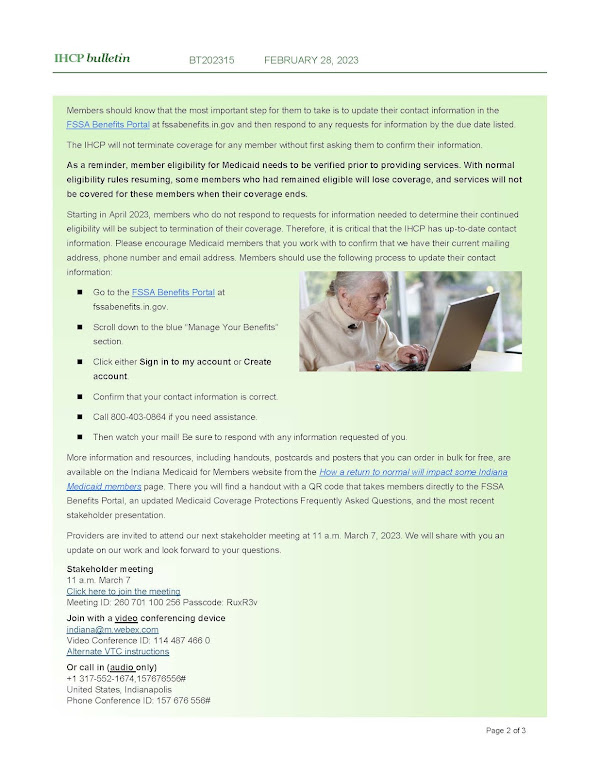 Members should know that the most important step for them to take is to update their contact information in the FSSA Benefits Portal at fssabenefits.in.gov and then respond to any requests for information by the due date listed. The IHCP will not terminate coverage for any member without first asking them to confirm their information. As a reminder, member eligibility for Medicaid needs to be verified prior to providing services. With normal eligibility rules resuming, some members who had remained eligible will lose coverage, and services will not be covered for these members when their coverage ends. Starting in April 2023, members who do not respond to requests for information needed to determine their continued eligibility will be subject to termination of their coverage. Therefore, it is critical that the IHCP has up-to-date contact information. Please encourage Medicaid members that you work with to confirm that we have their current mailing address, phone number and email address. Members should use the following process to update their contact information: ◼Go to the FSSA Benefits Portal atfssabenefits.in.gov. ◼Scroll down to the blue “Manage Your Benefits”section. ◼Click either Sign in to my account or Createaccount. ◼Confirm that your contact information is correct. ◼Call 800-403-0864 if you need assistance. ◼Then watch your mail! Be sure to respond with any information requested of you. More information and resources, including handouts, postcards and posters that you can order in bulk for free, are available on the Indiana Medicaid for Members website from the How a return to normal will impact some Indiana Medicaid members page. There you will find a handout with a QR code that takes members directly to the FSSA Benefits Portal, an updated Medicaid Coverage Protections Frequently Asked Questions, and the most recent stakeholder presentation. Providers are invited to attend our next stakeholder meeting at 11 a.m. March 7, 2023. We will share with you an update on our work and look forward to your questions. Stakeholder meeting 11 a.m. March 7 Click here to join the meeting Meeting ID: 260 701 100 256 Passcode: RuxR3v Join with a video conferencing device indiana@m.webex.com Video Conference ID: 114 487 466 0 Alternate VTC instructions Or call in (audio only) +1 317-552-1674,157676556#United States, IndianapolisPhone Conference ID: 157 676 556#