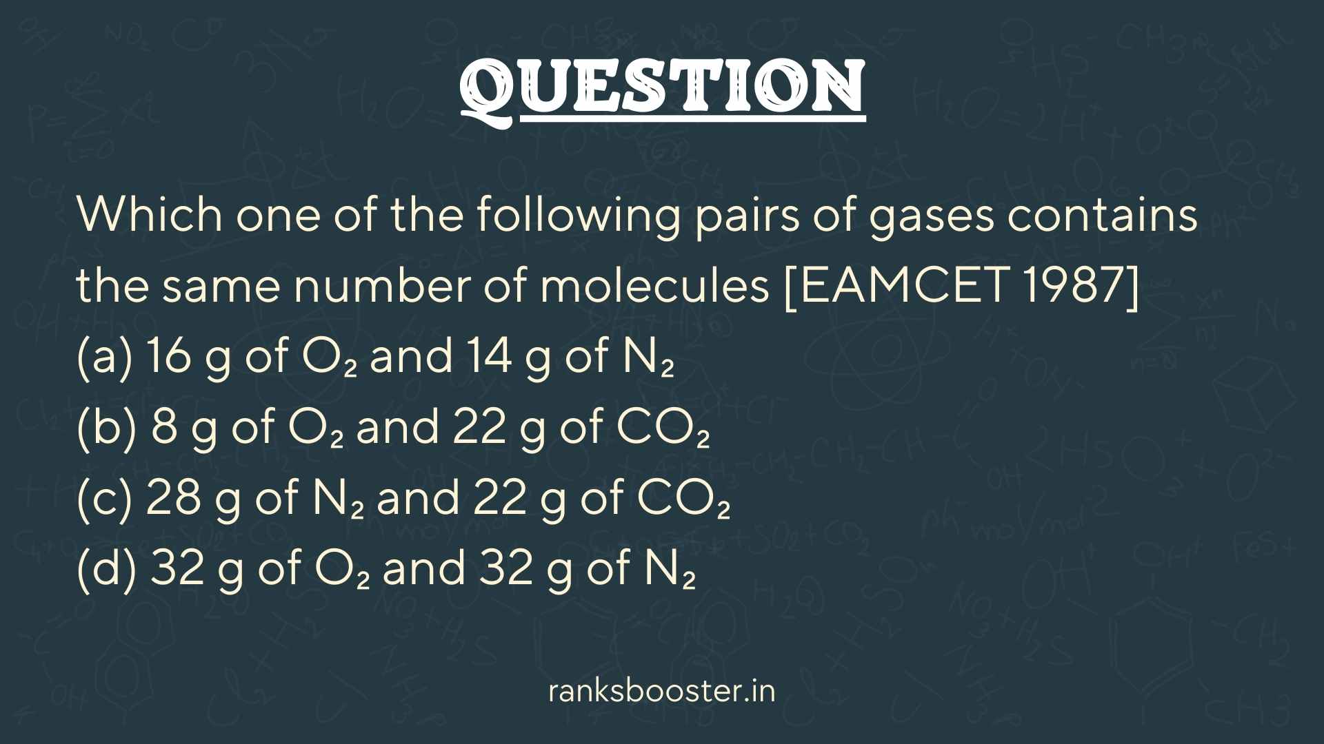 Which one of the following pairs of gases contains the same number of molecules [EAMCET 1987] (a) 16 g of O₂ and 14 g of N₂ (b) 8 g of O₂ and 22 g of CO₂ (c) 28 g of N₂ and 22 g of CO₂ (d) 32 g of O₂ and 32 g of N₂