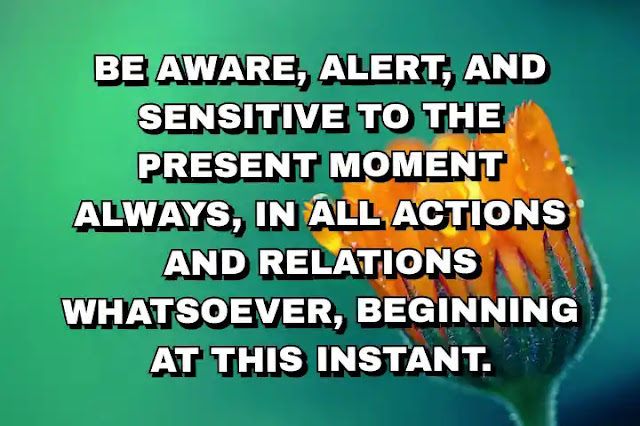 Be aware, alert, and sensitive to the present moment always, in all actions and relations whatsoever, beginning at this instant.