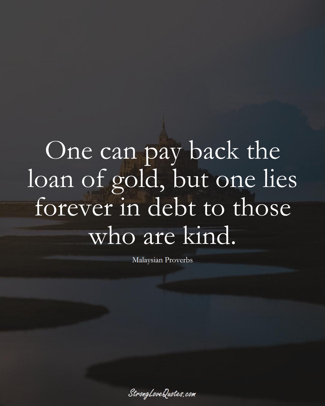One can pay back the loan of gold, but one lies forever in debt to those who are kind. (Malaysian Sayings);  #AsianSayings
