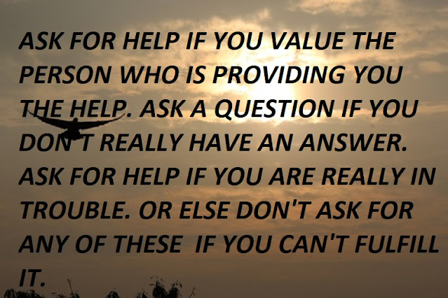 ASK FOR HELP IF YOU VALUE THE PERSON WHO IS PROVIDING YOU THE HELP. ASK A QUESTION IF YOU DON'T REALLY HAVE AN ANSWER. ASK FOR HELP IF YOU ARE REALLY IN TROUBLE. OR ELSE DON'T ASK FOR  ANY OF THESE  IF YOU CAN'T FULFILL IT.