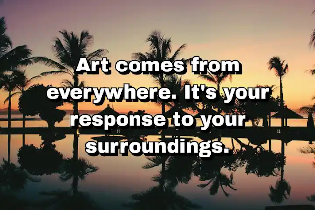 "Art comes from everywhere. It's your response to your surroundings." ~ Damien Hirst