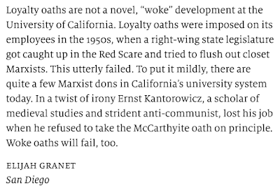 Loyalty oaths are not a novel, “woke” development at the University of California. Loyalty oaths were imposed on its employees in the 1950s, when a right-wing state legislature got caught up in the Red Scare and tried to flush out closet Marxists. This utterly failed. To put it mildly, there are quite a few Marxist dons in California’s university system today. In a twist of irony Ernst Kantorowicz, a scholar of medieval studies and strident anti-communist, lost his job when he refused to take the McCarthyite oath on principle. Woke oaths will fail, too.  elijah granet San Diego