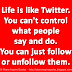 Life is like Twitter. You can't control what people say and do. You can just follow or unfollow them. 