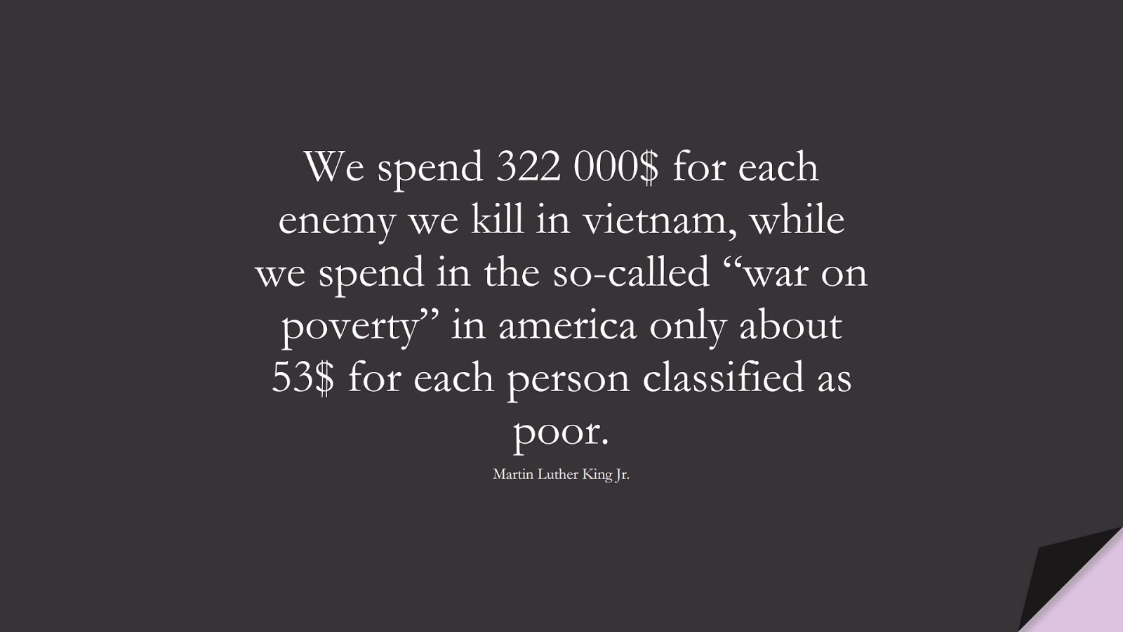 We spend 322 000$ for each enemy we kill in vietnam, while we spend in the so-called “war on poverty” in america only about 53$ for each person classified as poor. (Martin Luther King Jr.);  #MartinLutherKingJrQuotes