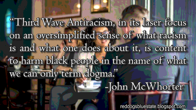 “Third Wave Antiracism, in its laser focus on an oversimplified sense of what racism is and what one does about it, is content to harm black people in the name of what we can only term dogma.” -John McWhorter