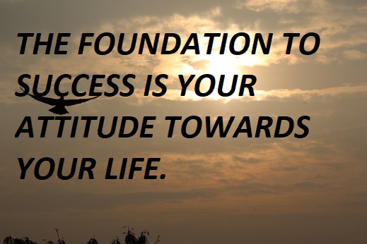 THE FOUNDATION TO SUCCESS IS YOUR ATTITUDE TOWARDS YOUR LIFE.