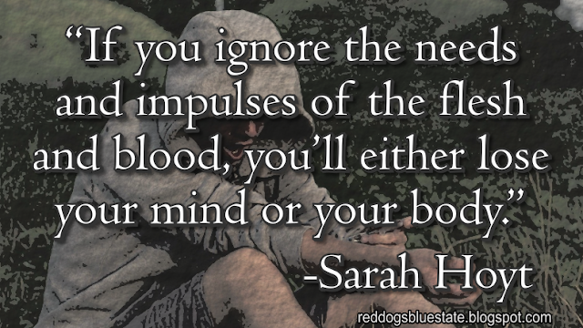 “[I]f you ignore the needs and impulses of the flesh and blood, you’ll either lose your mind or your body.” -Sarah Hoyt