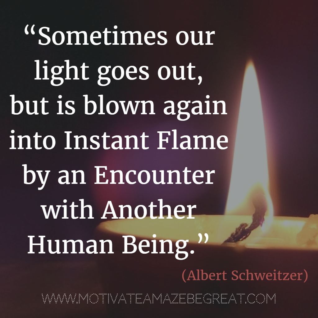 71 Quotes About Life Being Hard But Getting Through It: “Sometimes our light goes out, but is blown again into instant flame by an encounter with another human being.” – Albert Schweitzer