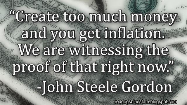 “Create too much money and you get inflation. We are witnessing the proof of that right now.” -John Steele Gordon