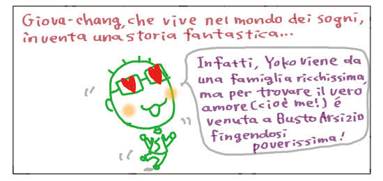 Giova-chang, che vive nel mondo dei sogni, inventa una storia fantastica... Infatti, Yoko viene da una famiglia ricchissima, ma per trovare il vero amore (cioè me!) è venuta a Busto Arsizio fingendosi poverissima!