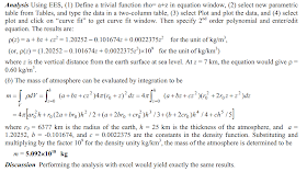 Analysis Using EES, (1) Define a trivialfunction rho= a+z inequation window, (2) selectnew parametric table fromTables, and type the dataina two-columntable, (3) selectPlotand plot the data, and (4) select plotand click on “curve fit”togetcurve fitwindow. Then specify2 nd order polynomialand enter/edit equation. The results are:  ρ(z) = a + bz + cz 2 = 1.20252 – 0.101674z + 0.0022375z 2 for the unitof kg/m 3 ,  (or, ρ(z) = (1.20252 – 0.101674z + 0.0022375z 2 )×10 9 for the unitof kg/km 3 )  where zis the vertical distance fromthe earth surface at sea level. At z = 7 km, the equation would give ρ=  0.60 kg/m 3 .  (b) The mass of atmosphere can be evaluated byintegration tobe  []5 / 4 / ) 2 ( 3 / ) 2 ( 2 / ) 2 ( 4 ) 2 )( ( 4 ) ( 4 ) ( 5 4 0 3 2 0 0 2 0 0 2 0 2 0 2 0 2 0 2 0 2 0 ch h cr b h cr br a h br a r h ar dz z z r r cz bz a dz z r cz bz a dV m h z h z V + + + + + + + + = + + + + = + + + = = ∫ ∫ ∫ = = π π π ρ where r0 = 6377 kmisthe radius of the earth, h= 25 kmisthe thickness of the atmosphere, and  a =  1.20252, b = -0.101674, and c= 0.0022375 are the constants in the density function. Substituting and  multiplyingbythe factor10 9 for the densityunitykg/km 3 , the mass ofthe atmosphere is determinedtobe m = 5.092×10 18  kg  DiscussionPerforming the analysis with excel would yield exactly the sameresults. 
