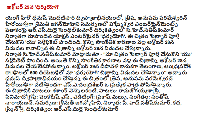  "Dharmayogi 'full sensor - October 28 Release Young hero Dhanush double for the first time, Trisha, actresses, Ms. Anupama Parameswaran jaganmohini presentation aresdurai senthilkumar vighnesvara Entertainment banner, produced and directed by sihecsatiskumar action entertainer 'dharmayogi. The image sensor based on a complete 'U' certificate. The film will be released on October 28, Diwali gift. Speaking on the occasion, producer sihecsatiskumar - '' our image sensor based on a complete 'U' certificate. Members of the sensor seen in the picture, "dharmayogi 'family friendly hailed as a good entertainer. Political backdrop Dhanush's career made a different movie will be released on October 28 this picture Diwali gift. The songs have a lot of this is already a big hit. Audience dhanuski known about the following. Reach their expectations in a way that the image was formed. Telugu, and Tamil languages ​​on October 28 due to the success of this film is for me to believe that our benarki testundanna good name, "he said. Trisha in the film, Anupama Parameswaran while acting heroines, Tamil actor Vijay's father esecandrasekhar star is doing a special role. As part of the post production of the song recording, dubbing programs. '' He said. Dhanush doing a double role in the film, Trisha, Anupama Parameswaran esecandrasekhar a special role while acting as heroines. Dialogues: Shashank vennelakanti, songs, ramajogayyasastri, Cinematography: S. Venkatesh., Editing: Prakash cloud, Music: Santosh Narayanan, offering: Mrs. jaganmohini, Producer: sihecsatiskumar, story, screenplay and direction: RS. senthilkumar Durai.