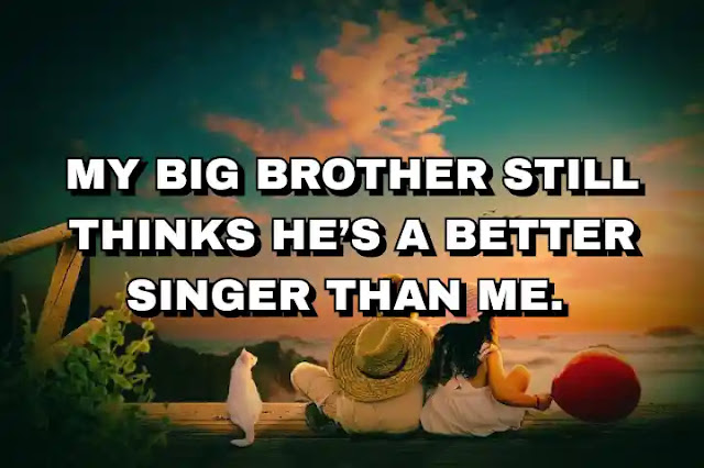 My big brother still thinks he’s a better singer than me.