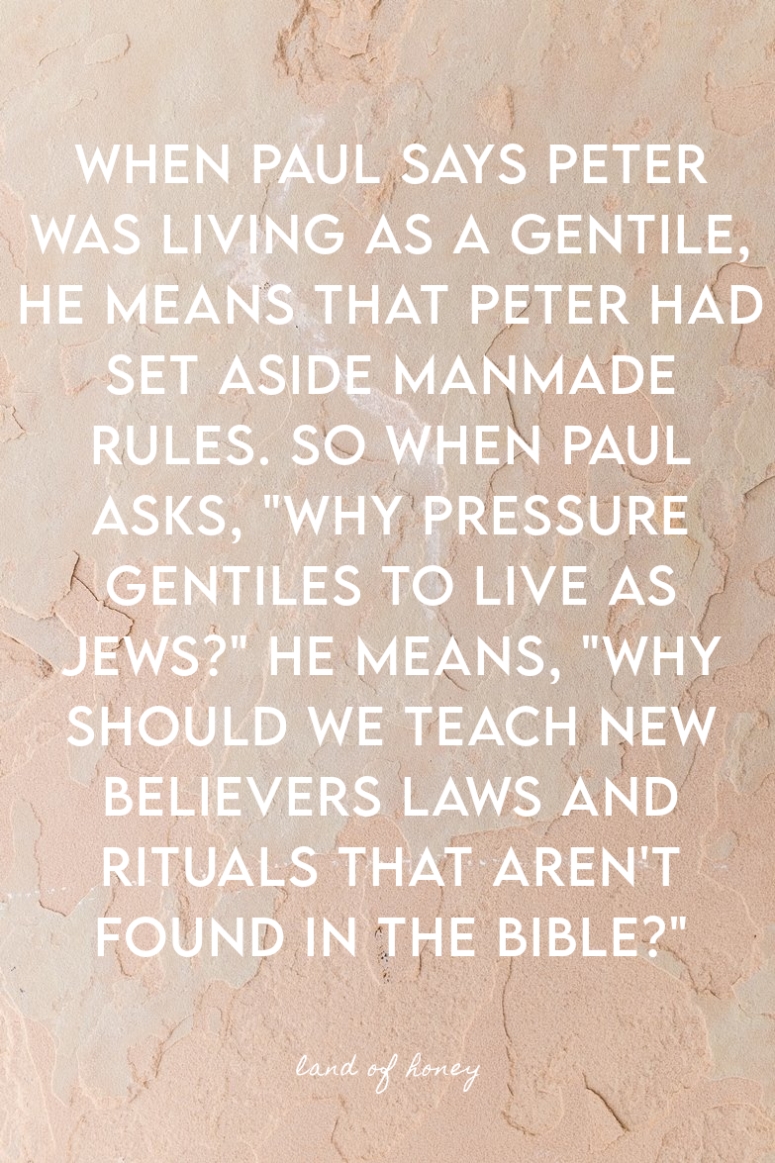 When paul says Peter was living as a gentile, he means that Peter had set aside manmade rules. So when Paul asks, "Why pressure gentiles to live as Jews?" he means, "why should we teach new believers laws and rituals that aren't found in the Bible?" | Land of Honey