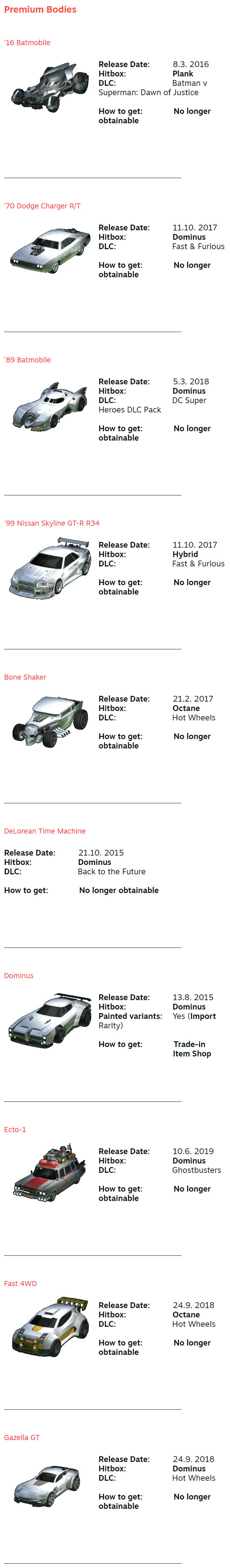 Premium Bodies ⠀ ⠀ '16 Batmobile ⠀ Release Date:⠀ ⠀⠀⠀8.3. 2016 Hitbox:⠀⠀⠀⠀⠀⠀⠀⠀⠀Plank DLC:⠀⠀⠀⠀⠀⠀⠀⠀⠀ ⠀ Batman v Superman: Dawn of Justice  How to get:⠀⠀⠀⠀⠀⠀No longer obtainable ⠀⠀⠀⠀⠀⠀⠀⠀⠀⠀⠀⠀⠀ ⠀ ⠀ ⠀ ⠀ ⠀⠀⠀⠀⠀⠀⠀⠀⠀⠀⠀⠀⠀⠀⠀⠀⠀⠀⠀⠀⠀⠀⠀⠀⠀⠀⠀⠀⠀⠀⠀⠀⠀⠀⠀⠀⠀⠀⠀⠀⠀⠀⠀⠀⠀⠀⠀⠀⠀⠀⠀⠀⠀⠀⠀⠀⠀⠀⠀⠀⠀⠀⠀ ⠀ ⠀ '70 Dodge Charger R/T ⠀ Release Date:⠀ ⠀⠀⠀11.10. 2017 Hitbox:⠀⠀⠀⠀⠀⠀⠀⠀⠀Dominus DLC:⠀⠀⠀⠀⠀⠀⠀⠀⠀ ⠀ Fast & Furious  How to get:⠀⠀⠀⠀⠀⠀No longer obtainable ⠀⠀⠀⠀⠀⠀⠀⠀⠀⠀⠀⠀⠀ ⠀  ⠀⠀ ⠀ ⠀⠀⠀⠀⠀⠀⠀⠀⠀⠀⠀⠀⠀⠀⠀⠀⠀⠀⠀⠀⠀⠀⠀⠀⠀⠀⠀⠀⠀⠀⠀⠀⠀⠀⠀⠀⠀⠀⠀⠀⠀⠀⠀⠀⠀⠀⠀⠀⠀⠀⠀⠀⠀⠀⠀⠀⠀⠀⠀⠀⠀⠀⠀ ⠀ ⠀ '89 Batmobile ⠀ Release Date:⠀ ⠀⠀⠀5.3. 2018 Hitbox:⠀⠀⠀⠀⠀⠀⠀⠀⠀Dominus DLC:⠀⠀⠀⠀⠀⠀⠀⠀⠀ ⠀ DC Super Heroes DLC Pack  How to get:⠀⠀⠀⠀⠀⠀No longer obtainable ⠀⠀⠀⠀⠀⠀⠀⠀⠀⠀⠀⠀⠀ ⠀ ⠀ ⠀ ⠀ ⠀⠀⠀⠀⠀⠀⠀⠀⠀⠀⠀⠀⠀⠀⠀⠀⠀⠀⠀⠀⠀⠀⠀⠀⠀⠀⠀⠀⠀⠀⠀⠀⠀⠀⠀⠀⠀⠀⠀⠀⠀⠀⠀⠀⠀⠀⠀⠀⠀⠀⠀⠀⠀⠀⠀⠀⠀⠀⠀⠀⠀⠀⠀ ⠀ ⠀ '99 Nissan Skyline GT-R R34 ⠀ Release Date:⠀ ⠀⠀⠀11.10. 2017 Hitbox:⠀⠀⠀⠀⠀⠀⠀⠀⠀Hybrid DLC:⠀⠀⠀⠀⠀⠀⠀⠀⠀ ⠀ Fast & Furious  How to get:⠀⠀⠀⠀⠀⠀No longer obtainable ⠀⠀⠀⠀⠀⠀⠀⠀⠀⠀⠀⠀⠀ ⠀ ⠀ ⠀ ⠀ ⠀⠀⠀⠀⠀⠀⠀⠀⠀⠀⠀⠀⠀⠀⠀⠀⠀⠀⠀⠀⠀⠀⠀⠀⠀⠀⠀⠀⠀⠀⠀⠀⠀⠀⠀⠀⠀⠀⠀⠀⠀⠀⠀⠀⠀⠀⠀⠀⠀⠀⠀⠀⠀⠀⠀⠀⠀⠀⠀⠀⠀⠀⠀ ⠀ ⠀ Bone Shaker ⠀ Release Date:⠀ ⠀⠀⠀21.2. 2017 Hitbox:⠀⠀⠀⠀⠀⠀⠀⠀⠀Octane DLC:⠀⠀⠀⠀⠀⠀⠀⠀⠀ ⠀ Hot Wheels  How to get:⠀⠀⠀⠀⠀⠀No longer obtainable ⠀⠀⠀⠀⠀⠀⠀⠀⠀⠀⠀⠀⠀ ⠀ ⠀ ⠀ ⠀ ⠀⠀⠀⠀⠀⠀⠀⠀⠀⠀⠀⠀⠀⠀⠀⠀⠀⠀⠀⠀⠀⠀⠀⠀⠀⠀⠀⠀⠀⠀⠀⠀⠀⠀⠀⠀⠀⠀⠀⠀⠀⠀⠀⠀⠀⠀⠀⠀⠀⠀⠀⠀⠀⠀⠀⠀⠀⠀⠀⠀⠀⠀⠀ ⠀ ⠀ DeLorean Time Machine ⠀ Release Date:⠀ ⠀⠀⠀21.10. 2015 Hitbox:⠀⠀⠀⠀⠀⠀⠀⠀⠀Dominus DLC:⠀⠀⠀⠀⠀⠀⠀⠀⠀ ⠀ Back to the Future  How to get:⠀⠀⠀⠀⠀⠀No longer obtainable ⠀⠀⠀⠀⠀⠀⠀⠀⠀⠀⠀⠀⠀ ⠀ ⠀ ⠀ ⠀ ⠀⠀⠀⠀⠀⠀⠀⠀⠀⠀⠀⠀⠀⠀⠀⠀⠀⠀⠀⠀⠀⠀⠀⠀⠀⠀⠀⠀⠀⠀⠀⠀⠀⠀⠀⠀⠀⠀⠀⠀⠀⠀⠀⠀⠀⠀⠀⠀⠀⠀⠀⠀⠀⠀⠀⠀⠀⠀⠀⠀⠀⠀⠀ ⠀ ⠀ Dominus ⠀ Release Date:⠀ ⠀⠀⠀13.8. 2015 Hitbox:⠀⠀⠀⠀⠀⠀⠀⠀⠀Dominus Painted variants:⠀⠀Yes (Import Rarity)⠀⠀⠀⠀⠀⠀ ⠀  How to get:⠀⠀⠀⠀⠀⠀Trade-in ⠀⠀⠀⠀⠀⠀⠀⠀⠀⠀⠀⠀⠀ ⠀Item Shop ⠀⠀⠀⠀⠀⠀⠀⠀⠀⠀⠀⠀⠀ ⠀  ⠀ ⠀⠀⠀⠀⠀⠀⠀⠀⠀⠀⠀⠀⠀⠀⠀⠀⠀⠀⠀⠀⠀⠀⠀⠀⠀⠀⠀⠀⠀⠀⠀⠀⠀⠀⠀⠀⠀⠀⠀⠀⠀⠀⠀⠀⠀⠀⠀⠀⠀⠀⠀⠀⠀⠀⠀⠀⠀⠀⠀⠀⠀⠀⠀ ⠀ ⠀ Ecto-1 ⠀ Release Date:⠀ ⠀⠀⠀10.6. 2019 Hitbox:⠀⠀⠀⠀⠀⠀⠀⠀⠀Dominus DLC:⠀⠀⠀⠀⠀⠀⠀⠀⠀ ⠀ Ghostbusters  How to get:⠀⠀⠀⠀⠀⠀No longer obtainable ⠀⠀⠀⠀⠀⠀⠀⠀⠀⠀⠀⠀⠀ ⠀ ⠀ ⠀ ⠀ ⠀⠀⠀⠀⠀⠀⠀⠀⠀⠀⠀⠀⠀⠀⠀⠀⠀⠀⠀⠀⠀⠀⠀⠀⠀⠀⠀⠀⠀⠀⠀⠀⠀⠀⠀⠀⠀⠀⠀⠀⠀⠀⠀⠀⠀⠀⠀⠀⠀⠀⠀⠀⠀⠀⠀⠀⠀⠀⠀⠀⠀⠀⠀ ⠀ ⠀ Fast 4WD ⠀ Release Date:⠀ ⠀⠀⠀24.9. 2018 Hitbox:⠀⠀⠀⠀⠀⠀⠀⠀⠀Octane DLC:⠀⠀⠀⠀⠀⠀⠀⠀⠀ ⠀ Hot Wheels  How to get:⠀⠀⠀⠀⠀⠀No longer obtainable ⠀⠀⠀⠀⠀⠀⠀⠀⠀⠀⠀⠀⠀ ⠀ ⠀ ⠀ ⠀ ⠀⠀⠀⠀⠀⠀⠀⠀⠀⠀⠀⠀⠀⠀⠀⠀⠀⠀⠀⠀⠀⠀⠀⠀⠀⠀⠀⠀⠀⠀⠀⠀⠀⠀⠀⠀⠀⠀⠀⠀⠀⠀⠀⠀⠀⠀⠀⠀⠀⠀⠀⠀⠀⠀⠀⠀⠀⠀⠀⠀⠀⠀⠀ ⠀ ⠀ Gazella GT ⠀ Release Date:⠀ ⠀⠀⠀24.9. 2018 Hitbox:⠀⠀⠀⠀⠀⠀⠀⠀⠀Dominus DLC:⠀⠀⠀⠀⠀⠀⠀⠀⠀ ⠀ Hot Wheels  How to get:⠀⠀⠀⠀⠀⠀No longer obtainable ⠀⠀⠀⠀⠀⠀⠀⠀⠀⠀⠀⠀⠀ ⠀