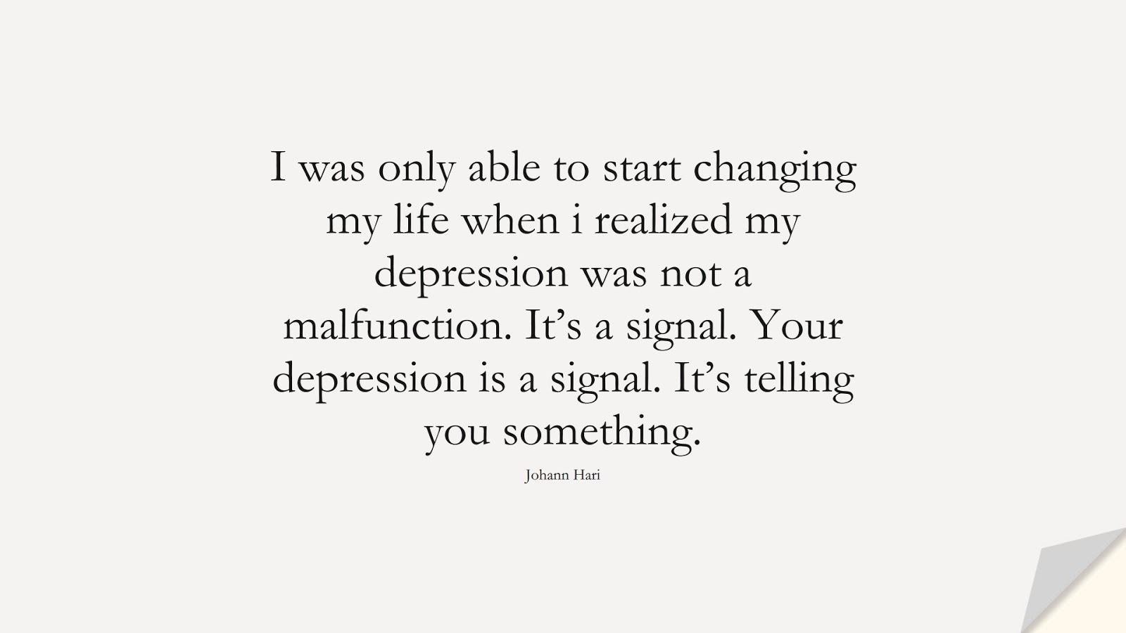 I was only able to start changing my life when i realized my depression was not a malfunction. It’s a signal. Your depression is a signal. It’s telling you something. (Johann Hari);  #DepressionQuotes