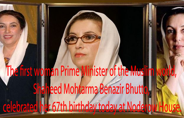 The first woman Prime Minister of the Muslim world, Shaheed Mohtarma Benazir Bhutto, celebrated her 67th birthday today at Noderow House.