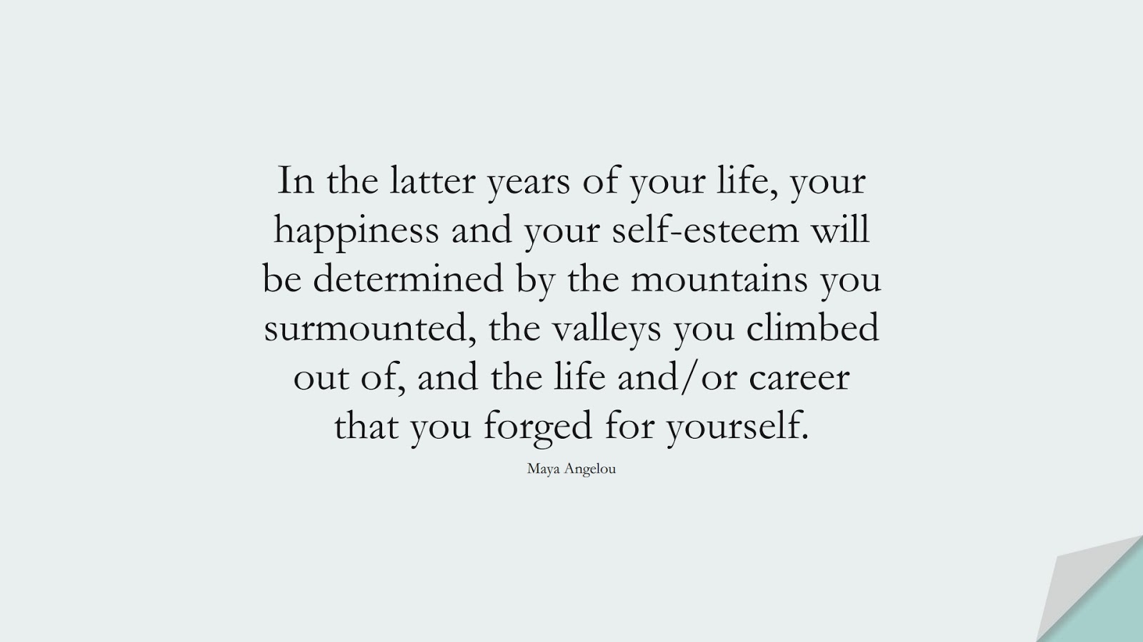 In the latter years of your life, your happiness and your self-esteem will be determined by the mountains you surmounted, the valleys you climbed out of, and the life and/or career that you forged for yourself. (Maya Angelou);  #MayaAngelouQuotes