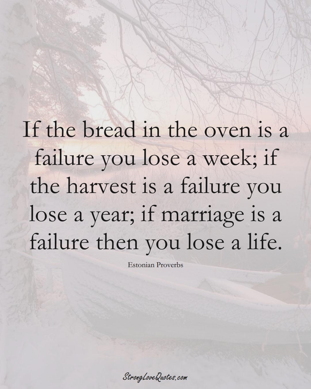 If the bread in the oven is a failure you lose a week; if the harvest is a failure you lose a year; if marriage is a failure then you lose a life. (Estonian Sayings);  #EuropeanSayings
