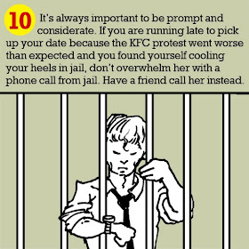 10. It’s always important to be prompt and considerate. If you are running late to pick up your date because the KFC protest went worse than expected and you found yourself cooling your heels in jail, don’t overwhelm her with a phone call from jail. Have a friend call her instead.