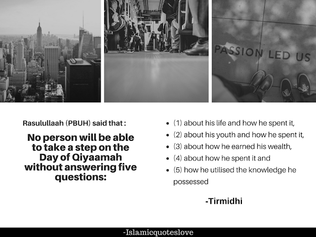 Ibn masood رضي الله عنه narrates that :  Rasulullaah (صلي الله عليه وسلم) said that :  no person will be able to take a step on the Day of Qiyaamah without answering five questions;  (1) about his life and how he spent it,  (2) about his youth and how he spent it,  (3) about how he earned his wealth,  (4) about how he spent it and  (5) how he utilised the knowledge he possessed. (ترمذی)