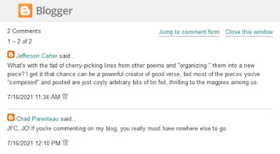 Blog Comments - Jefferson Carter: What's with the fad of cherry-picking lines from other poems and "organizing " them into a new piece? I get it that chance can be a powerful creator of good verse, but most of the pieces you've "composed" and posted are just coyly arbitrary bits of tin foil, thrilling to the magpies among us.   Me: JFC, JC! If you're commenting on my blog, you really must have nowhere else to go.