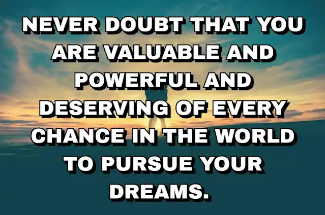 Never doubt that you are valuable and powerful and deserving of every chance in the world to pursue your dreams.