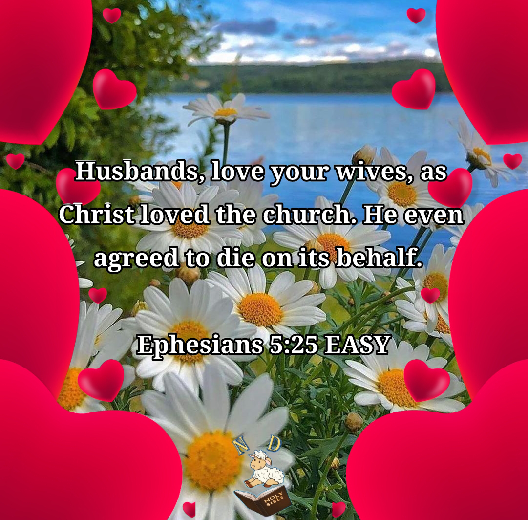 Husbands, love your wives, as Christ loved the church. He even agreed to die on its behalf. Ephesians 5:25 EASY