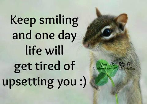 Keep smiling and one day life will get tired of upsetting you :)