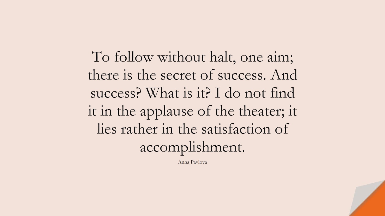To follow without halt, one aim; there is the secret of success. And success? What is it? I do not find it in the applause of the theater; it lies rather in the satisfaction of accomplishment. (Anna Pavlova);  #SuccessQuotes