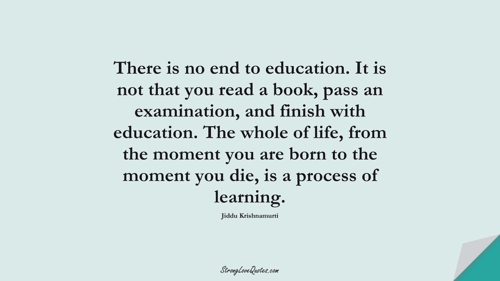 There is no end to education. It is not that you read a book, pass an examination, and finish with education. The whole of life, from the moment you are born to the moment you die, is a process of learning. (Jiddu Krishnamurti);  #LearningQuotes