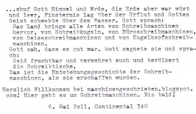     ...schuf Gott Himmel und Erde, die Erde aber war wüst und leer, Finsternis lag über der Urflut und Gottes Geist schwebte über dem Wasser.     Gott sprach: Das Land bringe alle Arten von Schreibmaschinen hervor, von Schreibkugeln, von Büroschreibmaschinen, von Reiseschreibmaschinen und von Kugelkopfschreibmaschinen. Gott sah, dass es gut war. Gott segnete sie und sprach: Seid fruchtbar und vermehret euch und bevölkert die Schreibtische.     Das ist die Entstehungsgeschichte der Schreibmaschinen, als sie erschaffen wurden.  Herzlich Willkommen bei maschinengeschrieben.blogspot.com! Hier geht es um Schreibmaschinen. Bis bald.