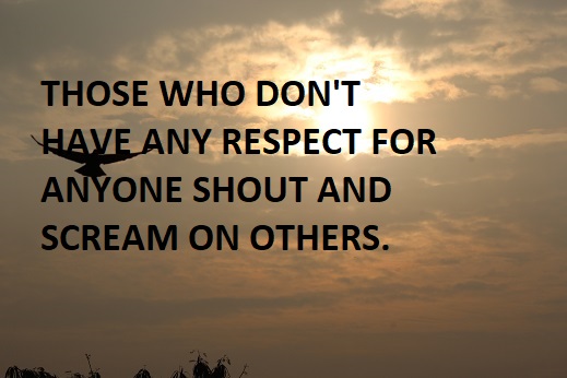 THOSE WHO DON'T HAVE ANY RESPECT FOR ANYONE SHOUT AND SCREAM ON OTHERS.