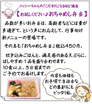 【お試しください♪おちゃめし弁当】品数が多いお弁当は、高齢者などには量が多過ぎて、という声にお応えして、行事向け　新メニューの登場です。
その名も「おちゃめし弁当」税込４５０円。
炊き込みごはんと、満足感のある天ぷらに、
はしやすめ1品を盛り合わせます。
１０食以上、３日前までの
ご予約でお届けします。『内容も価格も
お手頃で自治会などの集まりにも
　ピッタリね。
』