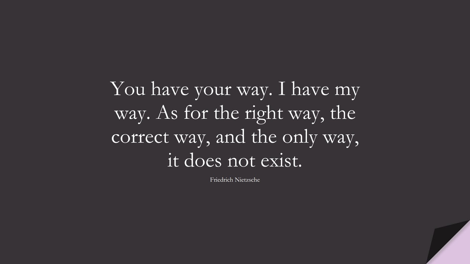 You have your way. I have my way. As for the right way, the correct way, and the only way, it does not exist. (Friedrich Nietzsche);  #BeYourselfQuotes