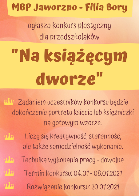 Różowo-żółty pionowy plakat informujący o konkursie plastycznym. Na górnej żółtek belce napis: MBP Jaworzno - Filia Bory, poniżej napis: ogłasza konkurs plastyczny dla przedszkolaków. Pod spodem tytuł konkursu na żółtym tle: "Na książęcym dworze" oraz informacje techniczne, dotyczące konkursu: Zadaniem uczestników konkursu będzie dokończenie portretu księcia lub księżniczki na gotowym wzorze. Liczy się kreatywność, staranność, ale także samodzielność wykonania, Technika wykonania pracy - dowolna, Termin konkursu: 04.01 - 08.01.2021, Rozwiązanie konkursu: 20.01.2021