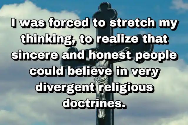 "I was forced to stretch my thinking, to realize that sincere and honest people could believe in very divergent religious doctrines." ~ Carl Rogers