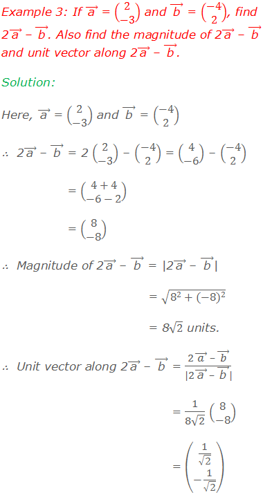 Example 3: If ( "a"  ) ⃗ = (■(2@-3)) and ( "b"  ) ⃗ = (■(-4@2)), find 2( "a"  ) ⃗ – ( "b"  ) ⃗. Also find the magnitude of 2( "a"  ) ⃗ – ( "b"  ) ⃗ and unit vector along 2( "a"  ) ⃗ – ( "b"  ) ⃗. Solution: Here, ( "a"  ) ⃗ = (■(2@-3)) and ( "b"  ) ⃗ = (■(-4@2)) ∴  2( "a"  ) ⃗ – ( "b"  ) ⃗ = 2 (■(2@-3)) – (■(-4@2)) = (■(4@-6)) – (■(-4@2)) = (■(4+4@-6-2)) = (■(8@-8)) ∴  Magnitude of 2( "a"  ) ⃗ – ( "b"  ) ⃗ = |2( "a"  ) ⃗ – ( "b"  ) ⃗| = √(8^2+〖(-8)〗^2 ) = 8√2 units. ∴  Unit vector along 2( "a"  ) ⃗ – ( "b"  ) ⃗ = (2( a ) ⃗  – ( b ) ⃗)/(|2( "a"  ) ⃗  – ( "b"  ) ⃗|) = 1/(8√2) (■(8@-8)) = (■(1/√2@-1/√2))