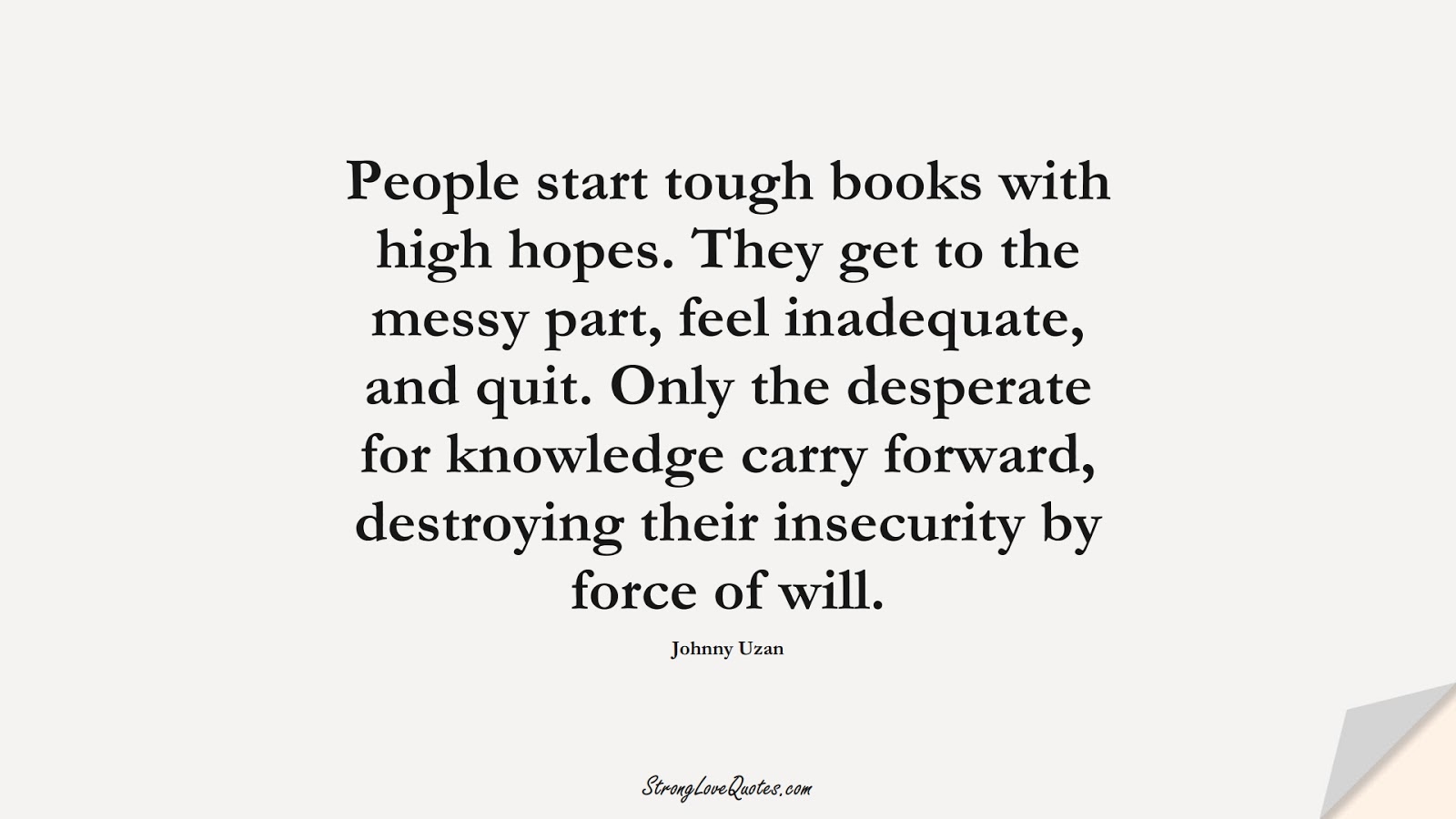 People start tough books with high hopes. They get to the messy part, feel inadequate, and quit. Only the desperate for knowledge carry forward, destroying their insecurity by force of will. (Johnny Uzan);  #KnowledgeQuotes