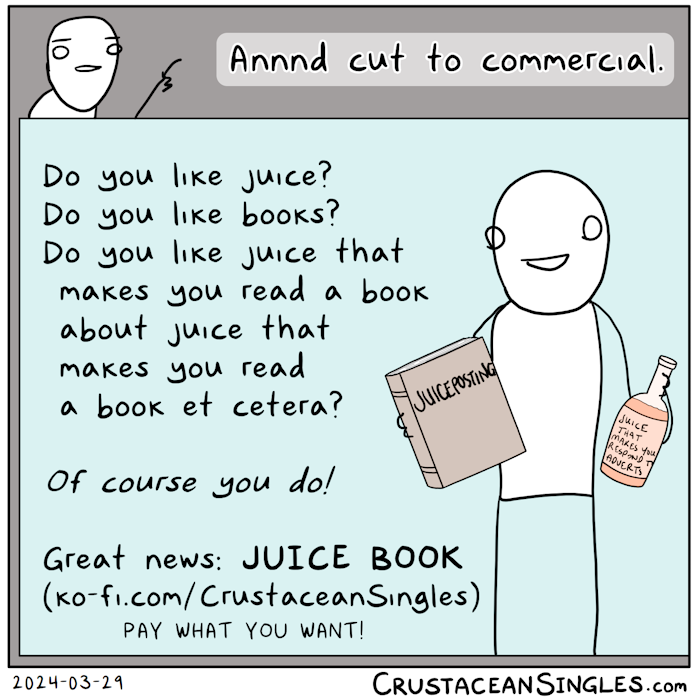 Top has a director pointing a finger and saying "Annnd cut to commercial." Below this, a frame contains the commercial (advertisement) where a smiling person holds a large book "Juiceposting" and a bottle of juice ("Juice that makes you respond to adverts") and says, "Do you like juice? Do you like books? Do you like juice that makes you read a book about juice that makes you read a book et cetera? Of course you do! Great news: JUICE BOOK (ko-fi.com/CrustaceanSingles)". PAY WHAT YOU WANT!