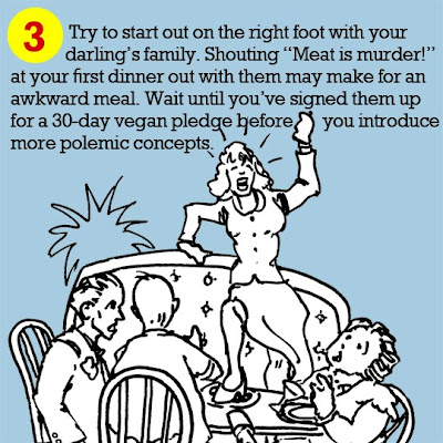 3. Try to start out on the right foot with your darling’s family. Shouting “Meat is murder!” at your first dinner out with them may make for an awkward meal. Wait until you’ve signed them up for a 30-day vegan pledge before you introduce more polemic concepts. 