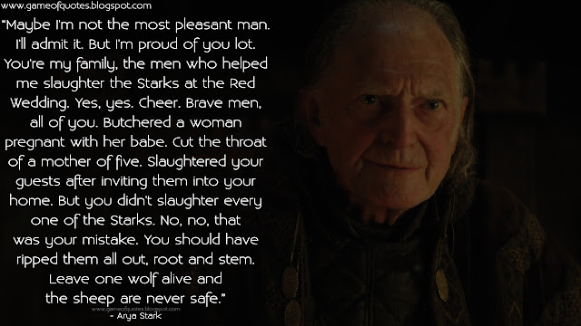 Maybe I'm not the most pleasant man. I'll admit it. But I'm proud of you lot. You're my family, the men who helped me slaughter the Starks at the Red Wedding. Yes, yes. Cheer. Brave men, all of you. Butchered a woman pregnant with her babe. Cut the throat of a mother of five. Slaughtered your guests after inviting them into your home. But you didn't slaughter every one of the Starks. No, no, that was your mistake. You should have ripped them all out, root and stem. Leave one wolf alive and the sheep are never safe.