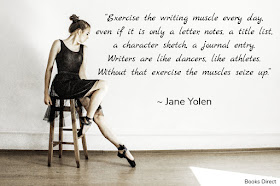 “Exercise the writing muscle every day,  even if it is only a letter, notes, a title list,  a character sketch, a journal entry.  Writers are like dancers, like athletes.  Without that exercise the muscles seize up.”  ~ Jane Yolen