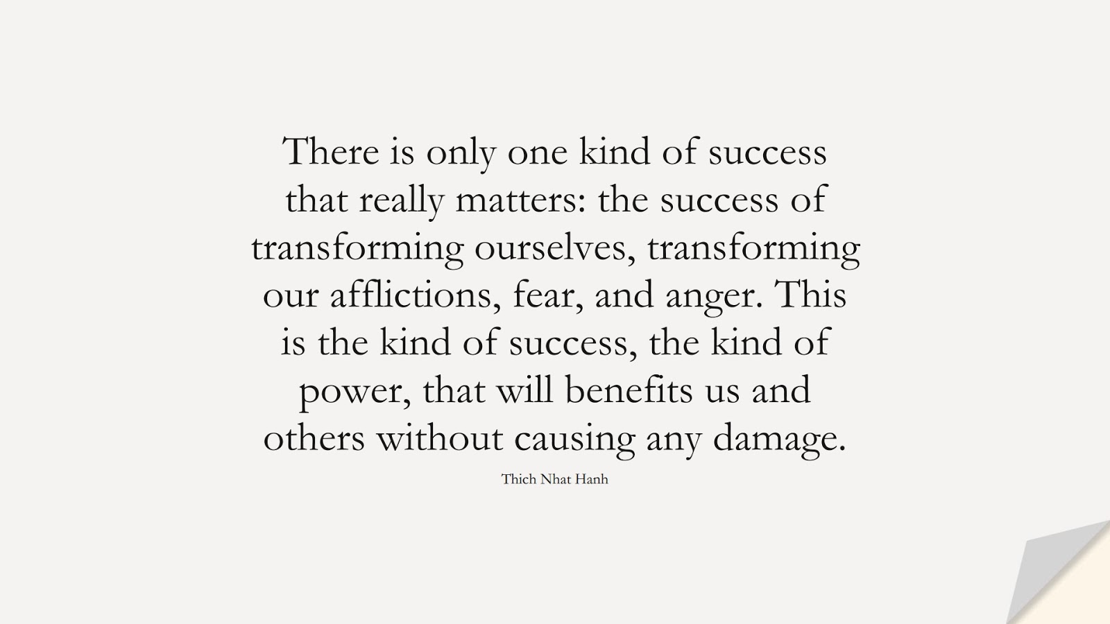 There is only one kind of success that really matters: the success of transforming ourselves, transforming our afflictions, fear, and anger. This is the kind of success, the kind of power, that will benefits us and others without causing any damage. (Thich Nhat Hanh);  #SuccessQuotes